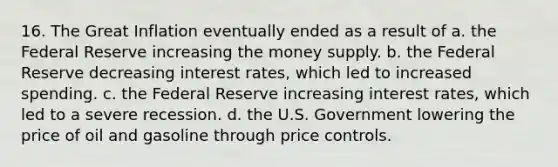 16. The Great Inflation eventually ended as a result of a. the Federal Reserve increasing the money supply. b. the Federal Reserve decreasing interest rates, which led to increased spending. c. the Federal Reserve increasing interest rates, which led to a severe recession. d. the U.S. Government lowering the price of oil and gasoline through price controls.