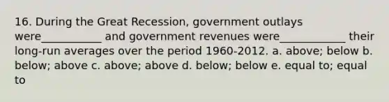 16. During the Great Recession, government outlays were___________ and government revenues were____________ their long-run averages over the period 1960-2012. a. above; below b. below; above c. above; above d. below; below e. equal to; equal to