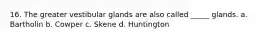 16. The greater vestibular glands are also called _____ glands. a. Bartholin b. Cowper c. Skene d. Huntington
