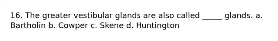 16. The greater vestibular glands are also called _____ glands. a. Bartholin b. Cowper c. Skene d. Huntington