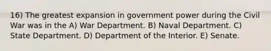 16) The greatest expansion in government power during the Civil War was in the A) War Department. B) Naval Department. C) State Department. D) Department of the Interior. E) Senate.