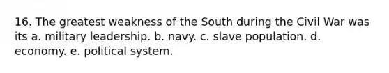 16. The greatest weakness of the South during the Civil War was its a. military leadership. b. navy. c. slave population. d. economy. e. political system.