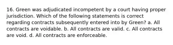 16. Green was adjudicated incompetent by a court having proper jurisdiction. Which of the following statements is correct regarding contracts subsequently entered into by Green? a. All contracts are voidable. b. All contracts are valid. c. All contracts are void. d. All contracts are enforceable.