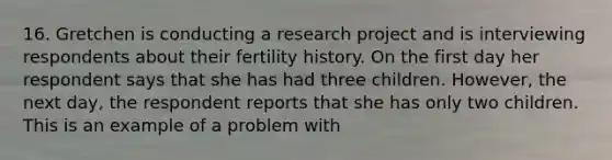 16. Gretchen is conducting a research project and is interviewing respondents about their fertility history. On the first day her respondent says that she has had three children. However, the next day, the respondent reports that she has only two children. This is an example of a problem with