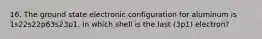 16. The ground state electronic configuration for aluminum is 1s22s22p63s23p1. In which shell is the last (3p1) electron?