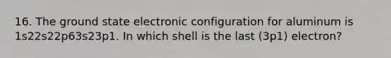 16. The ground state electronic configuration for aluminum is 1s22s22p63s23p1. In which shell is the last (3p1) electron?