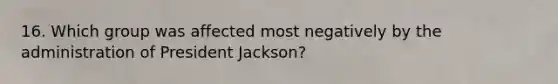 16. Which group was affected most negatively by the administration of President Jackson?