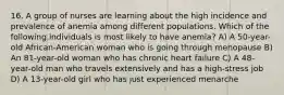 16. A group of nurses are learning about the high incidence and prevalence of anemia among different populations. Which of the following individuals is most likely to have anemia? A) A 50-year-old African-American woman who is going through menopause B) An 81-year-old woman who has chronic heart failure C) A 48-year-old man who travels extensively and has a high-stress job D) A 13-year-old girl who has just experienced menarche