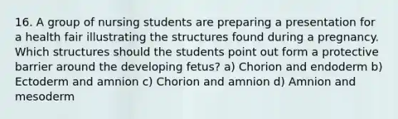 16. A group of nursing students are preparing a presentation for a health fair illustrating the structures found during a pregnancy. Which structures should the students point out form a protective barrier around the developing fetus? a) Chorion and endoderm b) Ectoderm and amnion c) Chorion and amnion d) Amnion and mesoderm