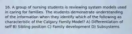 16. A group of nursing students is reviewing system models used in caring for families. The students demonstrate understanding of the information when they identify which of the following as characteristic of the Calgary Family Model? A) Differentiation of self B) Sibling position C) Family development D) Subsystems