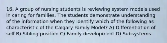 16. A group of nursing students is reviewing system models used in caring for families. The students demonstrate understanding of the information when they identify which of the following as characteristic of the Calgary Family Model? A) Differentiation of self B) Sibling position C) Family development D) Subsystems