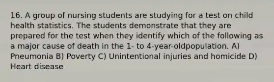 16. A group of nursing students are studying for a test on child health statistics. The students demonstrate that they are prepared for the test when they identify which of the following as a major cause of death in the 1- to 4-year-oldpopulation. A) Pneumonia B) Poverty C) Unintentional injuries and homicide D) Heart disease