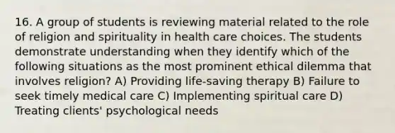 16. A group of students is reviewing material related to the role of religion and spirituality in health care choices. The students demonstrate understanding when they identify which of the following situations as the most prominent ethical dilemma that involves religion? A) Providing life-saving therapy B) Failure to seek timely medical care C) Implementing spiritual care D) Treating clients' psychological needs