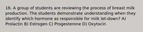 16. A group of students are reviewing the process of breast milk production. The students demonstrate understanding when they identify which hormone as responsible for milk let-down? A) Prolactin B) Estrogen C) Progesterone D) Oxytocin