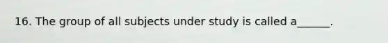 16. The group of all subjects under study is called a______.