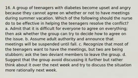 16. A group of teenagers with diabetes become upset and angry because they cannot agree on whether or not to have meetings during summer vacation. Which of the following should the nurse do to be effective in helping the teenagers resolve the conflict? a. Admit that it is difficult for everyone to agree on everything; then ask whether the group can try to decide how to agree on the issue. b. Assume adult authority and announce that meetings will be suspended until fall. c. Recognize that most of the teenagers want to have the meetings, but two are being stubborn; ask the two deviant members to leave the group. d. Suggest that the group avoid discussing it further but rather think about it over the next week and try to discuss the situation more rationally next week.