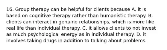 16. Group therapy can be helpful for clients because A. it is based on cognitive therapy rather than humanistic therapy. B. clients can interact in genuine relationships, which is more like real life than individual therapy. C. it allows clients to not invest as much psychological energy as in individual therapy. D. it involves taking drugs in addition to talking about problems.