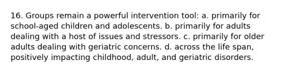 16. Groups remain a powerful intervention tool: a. primarily for school-aged children and adolescents. b. primarily for adults dealing with a host of issues and stressors. c. primarily for older adults dealing with geriatric concerns. d. across the life span, positively impacting childhood, adult, and geriatric disorders.