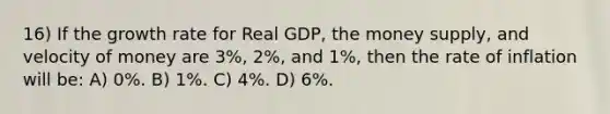 16) If the growth rate for Real GDP, the money supply, and velocity of money are 3%, 2%, and 1%, then the rate of inflation will be: A) 0%. B) 1%. C) 4%. D) 6%.