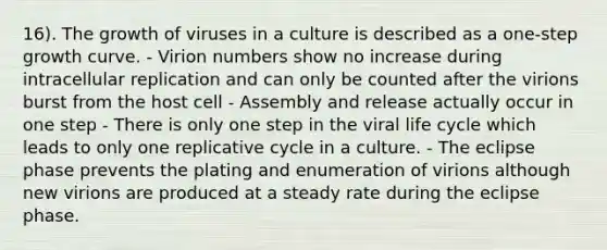 16). The growth of viruses in a culture is described as a one-step growth curve. - Virion numbers show no increase during intracellular replication and can only be counted after the virions burst from the host cell - Assembly and release actually occur in one step - There is only one step in the viral life cycle which leads to only one replicative cycle in a culture. - The eclipse phase prevents the plating and enumeration of virions although new virions are produced at a steady rate during the eclipse phase.