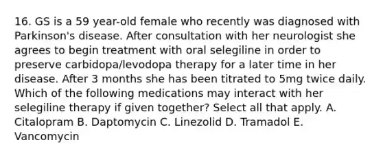 16. GS is a 59 year-old female who recently was diagnosed with Parkinson's disease. After consultation with her neurologist she agrees to begin treatment with oral selegiline in order to preserve carbidopa/levodopa therapy for a later time in her disease. After 3 months she has been titrated to 5mg twice daily. Which of the following medications may interact with her selegiline therapy if given together? Select all that apply. A. Citalopram B. Daptomycin C. Linezolid D. Tramadol E. Vancomycin