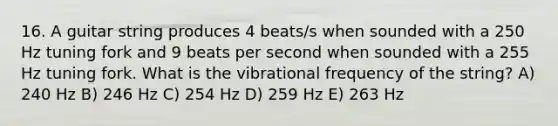 16. A guitar string produces 4 beats/s when sounded with a 250 Hz tuning fork and 9 beats per second when sounded with a 255 Hz tuning fork. What is the vibrational frequency of the string? A) 240 Hz B) 246 Hz C) 254 Hz D) 259 Hz E) 263 Hz