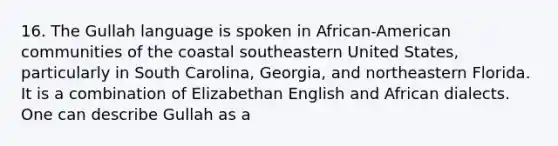 16. The Gullah language is spoken in African-American communities of the coastal southeastern United States, particularly in South Carolina, Georgia, and northeastern Florida. It is a combination of Elizabethan English and African dialects. One can describe Gullah as a