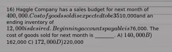 16) Haggle Company has a sales budget for next month of 400,000. Cost of goods sold is expected to be 35% of sales. All units are paid for in the month following purchase. The beginning inventory is10,000and an ending inventory of 12,000 is desired. Beginning accounts payable is76,000. The cost of goods sold for next month is ________. A) 140,000 B)162,000 C) 172,000 D)220,000