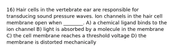 16) Hair cells in the vertebrate ear are responsible for transducing sound pressure waves. Ion channels in the hair cell membrane open when ________. A) a chemical ligand binds to the ion channel B) light is absorbed by a molecule in the membrane C) the cell membrane reaches a threshold voltage D) the membrane is distorted mechanically