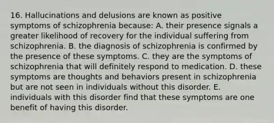 16. Hallucinations and delusions are known as positive symptoms of schizophrenia because: A. their presence signals a greater likelihood of recovery for the individual suffering from schizophrenia. B. the diagnosis of schizophrenia is confirmed by the presence of these symptoms. C. they are the symptoms of schizophrenia that will definitely respond to medication. D. these symptoms are thoughts and behaviors present in schizophrenia but are not seen in individuals without this disorder. E. individuals with this disorder find that these symptoms are one benefit of having this disorder.