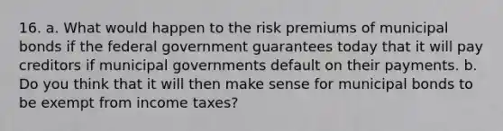 16. a. What would happen to the risk premiums of municipal bonds if the federal government guarantees today that it will pay creditors if municipal governments default on their payments. b. Do you think that it will then make sense for municipal bonds to be exempt from income taxes?