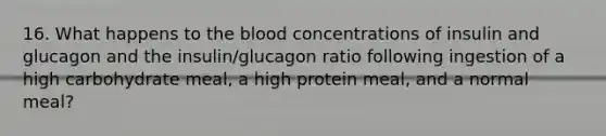 16. What happens to <a href='https://www.questionai.com/knowledge/k7oXMfj7lk-the-blood' class='anchor-knowledge'>the blood</a> concentrations of insulin and glucagon and the insulin/glucagon ratio following ingestion of a high carbohydrate meal, a high protein meal, and a normal meal?