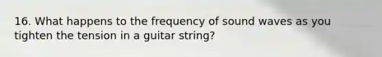 16. What happens to the frequency of sound waves as you tighten the tension in a guitar string?