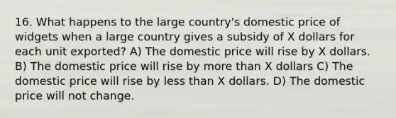 16. What happens to the large country's domestic price of widgets when a large country gives a subsidy of X dollars for each unit exported? A) The domestic price will rise by X dollars. B) The domestic price will rise by more than X dollars C) The domestic price will rise by less than X dollars. D) The domestic price will not change.