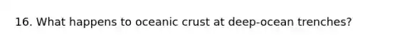 16. What happens to oceanic crust at deep-ocean trenches?