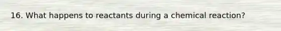 16. What happens to reactants during a chemical reaction?