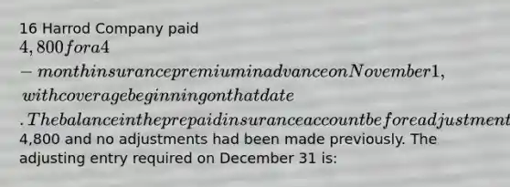 16 Harrod Company paid 4,800 for a 4-month insurance premium in advance on November 1, with coverage beginning on that date. The balance in the prepaid insurance account before adjustment at the end of the year is4,800 and no adjustments had been made previously. The adjusting entry required on December 31 is: