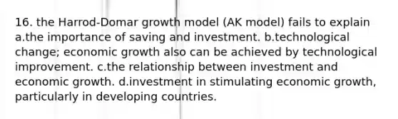 16. the Harrod-Domar growth model (AK model) fails to explain a.the importance of saving and investment. b.technological change; economic growth also can be achieved by technological improvement. c.the relationship between investment and economic growth. d.investment in stimulating economic growth, particularly in developing countries.