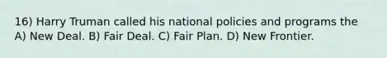 16) Harry Truman called his national policies and programs the A) New Deal. B) Fair Deal. C) Fair Plan. D) New Frontier.