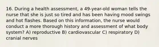 16. During a health assessment, a 49-year-old woman tells the nurse that she is just so tired and has been having mood swings and hot flashes. Based on this information, the nurse would conduct a more thorough history and assessment of what body system? A) reproductive B) cardiovascular C) respiratory D) cranial nerves