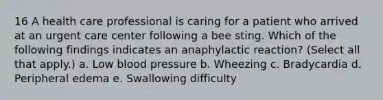 16 A health care professional is caring for a patient who arrived at an urgent care center following a bee sting. Which of the following findings indicates an anaphylactic reaction? (Select all that apply.) a. Low blood pressure b. Wheezing c. Bradycardia d. Peripheral edema e. Swallowing difficulty