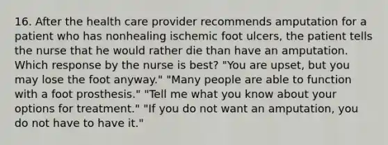 16. After the health care provider recommends amputation for a patient who has nonhealing ischemic foot ulcers, the patient tells the nurse that he would rather die than have an amputation. Which response by the nurse is best? "You are upset, but you may lose the foot anyway." "Many people are able to function with a foot prosthesis." "Tell me what you know about your options for treatment." "If you do not want an amputation, you do not have to have it."