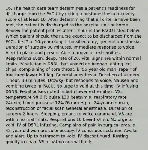 16. The health care team determines a patient's readiness for discharge from the PACU by noting a postanesthesia recovery score of at least 10. After determining that all criteria have been met, the patient is discharged to the hospital unit or home. Review the patient profiles after 1 hour in the PACU listed below. Which patient should the nurse expect to be discharged from the PACU first? a. 10-year-old girl, tonsillectomy, general anesthesia. Duration of surgery 30 minutes. Immediate response to voice. Alert to place and person. Able to move all extremities. Respirations even, deep, rate of 20. Vital signs are within normal limits. IV solution is D5RL. has voided on bedpan. eating ice chips. complaining of sore throat. b. 55-year-old man, repair of fractured lower left leg. General anesthesia. Duration of surgery 1 hour, 30 minutes. Drowsy, but responds to voice. Nausea and vomiting twice in PACU. No urge to void at this time. IV infusing D5NS. Pedal pulses noted in both lower extremities. VS: temperature 98.6 F; pulse 130 beats/min; respiratory rate 24/min; blood pressure 124/76 mm Hg. c. 24-year-old man, reconstruction of facial scar. General anesthesia. Duration of surgery 2 hours. Sleeping, groans to voice command. VS are within normal limits. Respirations 10 breaths/min. No urge to void. IV of D5RL infusing. Complains of pain in surgical area. d. 42-year-old woman, colonoscopy. IV conscious sedation. Awake and alert. Up to bathroom to void. IV discontinued. Resting quietly in chair. VS ar within normal limits.