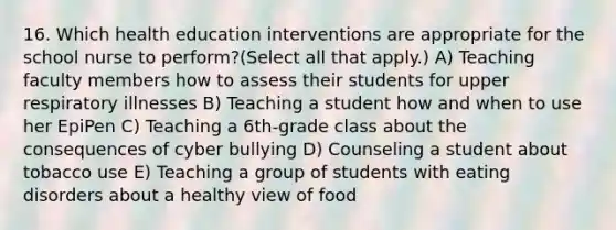 16. Which health education interventions are appropriate for the school nurse to perform?(Select all that apply.) A) Teaching faculty members how to assess their students for upper respiratory illnesses B) Teaching a student how and when to use her EpiPen C) Teaching a 6th-grade class about the consequences of cyber bullying D) Counseling a student about tobacco use E) Teaching a group of students with eating disorders about a healthy view of food