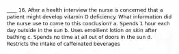 ____ 16. After a health interview the nurse is concerned that a patient might develop vitamin D deficiency. What information did the nurse use to come to this conclusion? a. Spends 1 hour each day outside in the sun b. Uses emollient lotion on skin after bathing c. Spends no time at all out of doors in the sun d. Restricts the intake of caffeinated beverages