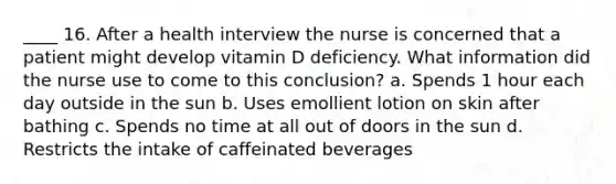 ____ 16. After a health interview the nurse is concerned that a patient might develop vitamin D deficiency. What information did the nurse use to come to this conclusion? a. Spends 1 hour each day outside in the sun b. Uses emollient lotion on skin after bathing c. Spends no time at all out of doors in the sun d. Restricts the intake of caffeinated beverages