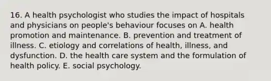 16. A health psychologist who studies the impact of hospitals and physicians on people's behaviour focuses on A. health promotion and maintenance. B. prevention and treatment of illness. C. etiology and correlations of health, illness, and dysfunction. D. the health care system and the formulation of health policy. E. social psychology.