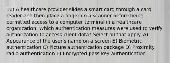 16) A healthcare provider slides a smart card through a card reader and then place a finger on a scanner before being permitted access to a computer terminal in a healthcare organization. Which authentication measures were used to verify authorization to access client data? Select all that apply. A) Appearance of the user's name on a screen B) Biometric authentication C) Picture authentication package D) Proximity radio authentication E) Encrypted pass key authentication