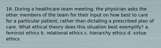 16. During a healthcare team meeting, the physician asks the other members of the team for their input on how best to care for a particular patient, rather than dictating a prescribed plan of care. What ethical theory does this situation best exemplify? a. feminist ethics b. relational ethics c. hierarchy ethics d. virtue ethics