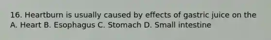 16. Heartburn is usually caused by effects of gastric juice on the A. Heart B. Esophagus C. Stomach D. Small intestine